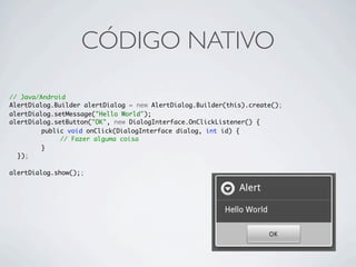 CÓDIGO NATIVO

// Java/Android
AlertDialog.Builder alertDialog = new AlertDialog.Builder(this).create();
alertDialog.setMessage("Hello World");
alertDialog.setButton("OK", new DialogInterface.OnClickListener() {
	 	      public void onClick(DialogInterface dialog, int id) {
	 	           // Fazer alguma coisa
	 	      }
	 });

alertDialog.show();;
 