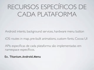 RECURSOS ESPECÍFICOS DE
    CADA PLATAFORMA

Android: intents, background services, hardware menu button

iOS: routes in map, pre-built animations, custom fonts, Cocoa UI

APIs especíﬁcas de cada plataforma são implementadas em
namespace especíﬁcos.

Ex. Titanium.Android.Menu
 