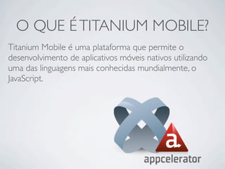 O QUE É TITANIUM MOBILE?
Titanium Mobile é uma plataforma que permite o
desenvolvimento de aplicativos móveis nativos utilizando
uma das linguagens mais conhecidas mundialmente, o
JavaScript.
 