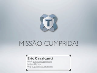 MISSÃO CUMPRIDA!

  Eric Cavalcanti
  email: ecavalcanti@gmail.com
  twitter: @ericoc
  blog: http://www.tips4dev.com
 