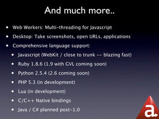And much more..
•   Web Workers: Multi-threading for Javascript

•   Desktop: Take screenshots, open URLs, applications

•   Comprehensive language support:

    •   Javascript (WebKit / close to trunk -- blazing fast)

    •   Ruby 1.8.6 (1.9 with GVL coming soon)

    •   Python 2.5.4 (2.6 coming soon)

    •   PHP 5.3 (in development)

    •   Lua (in development)

    •   C/C++ Native bindings

    •   Java / C# planned post-1.0
 
