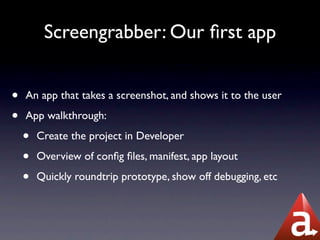 Screengrabber: Our ﬁrst app


•   An app that takes a screenshot, and shows it to the user

•   App walkthrough:

    •   Create the project in Developer

    •   Overview of conﬁg ﬁles, manifest, app layout

    •   Quickly roundtrip prototype, show off debugging, etc
 