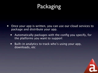 Packaging


•   Once your app is written, you can use our cloud services to
    package and distribute your app.

    •   Automatically packages with the conﬁg you specify, for
        the platforms you want to support

    •   Built-in analytics to track who’s using your app,
        downloads, etc
 