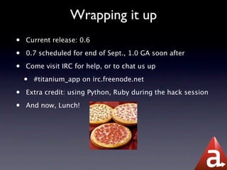 Wrapping it up
•   Current release: 0.6

•   0.7 scheduled for end of Sept., 1.0 GA soon after

•   Come visit IRC for help, or to chat us up

    •   #titanium_app on irc.freenode.net

•   Extra credit: using Python, Ruby during the hack session

•   And now, Lunch!
 