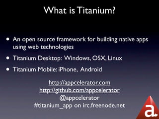 What is Titanium?

• An open source framework for building native apps
  using web technologies
• Titanium Desktop: Windows, OSX, Linux
• Titanium Mobile: iPhone, Android
                http://appcelerator.com
            http://github.com/appcelerator
                     @appcelerator
          #titanium_app on irc.freenode.net
 