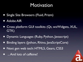 Motivation
• Single Site Browsers (Fluid, Prizm)
• Adobe AIR
• Cross platform GUI toolkits (Qt, wxWidgets, XUL,
  GTK)
• Dynamic Languages (Ruby, Python, Javascript)
• Binding layers (Jython, Rhino, JavaScriptCore)
• Next gen web tech: HTML5, Gears, CSS3
• ... And lots of caffeine!
 