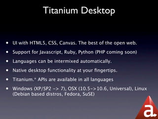 Titanium Desktop


•   UI with HTML5, CSS, Canvas. The best of the open web.

•   Support for Javascript, Ruby, Python (PHP coming soon)

•   Languages can be intermixed automatically.

•   Native desktop functionality at your ﬁngertips.

•   Titanium.* APIs are available in all languages

•   Windows (XP/SP2 -> 7), OSX (10.5->10.6, Universal), Linux
    (Debian based distros, Fedora, SuSE)
 