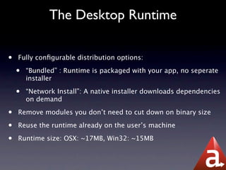 The Desktop Runtime

•   Fully conﬁgurable distribution options:

    •   “Bundled” : Runtime is packaged with your app, no seperate
        installer

    •   “Network Install”: A native installer downloads dependencies
        on demand

•   Remove modules you don’t need to cut down on binary size

•   Reuse the runtime already on the user’s machine

•   Runtime size: OSX: ~17MB, Win32: ~15MB
 