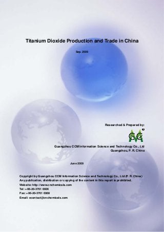 CCMData & Primary Intelligence
Website: http://www.cnchemicals.com Email: econtact@cnchemicals.com
Tel: +86-20-3761 6606 Fax: +86-20-3761 6968
Titanium Dioxide Production and Trade in China
Sep. 2009
Researched & Prepared by:
Guangzhou CCM Information Science and Technology Co., Ltd
Guangzhou, P. R. China
June 2009
Copyright by Guangzhou CCM Information Science and Technology Co., Ltd (P. R. China)
Any publication, distribution or copying of the content in this report is prohibited.
Website: http://www.cnchemicals.com
Tel: +86-20-3761 6606
Fax: +86-20-3761 6968
Email: econtact@cnchemicals.com
 