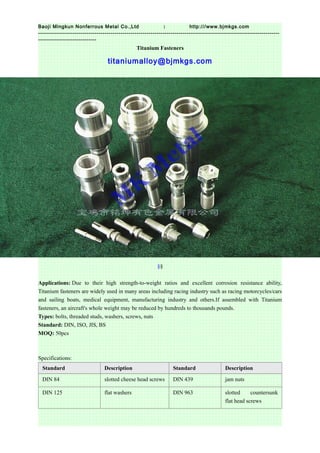 1Baoji Mingkun Nonferrous Metal Co.,Ltd http:///www.bjmkgs.com
------------------------------------------------------------------------------------------------------------------------
-----------------------------
Titanium Fasteners
titaniumalloy@bjmkgs.com
§§
Applications: Due to their high strength-to-weight ratios and excellent corrosion resistance ability,
Titanium fasteners are widely used in many areas including racing industry such as racing motorcycles/cars
and sailing boats, medical equipment, manufacturing industry and others.If assembled with Titanium
fasteners, an aircraft's whole weight may be reduced by hundreds to thousands pounds.
Types: bolts, threaded studs, washers, screws, nuts
Standard: DIN, ISO, JIS, BS
MOQ: 50pcs
Specifications:
Standard Description Standard Description
DIN 84 slotted cheese head screws DIN 439 jam nuts
DIN 125 flat washers DIN 963 slotted countersunk
flat head screws
 