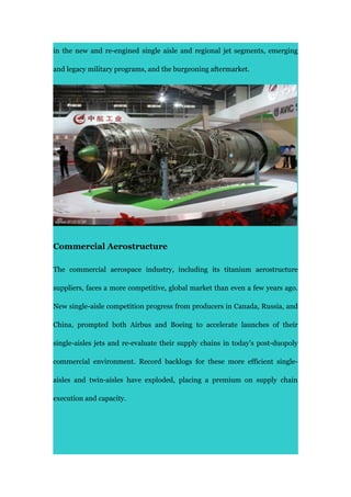 in the new and re-engined single aisle and regional jet segments, emerging
and legacy military programs, and the burgeoning aftermarket.
Commercial Aerostructure
The commercial aerospace industry, including its titanium aerostructure
suppliers, faces a more competitive, global market than even a few years ago.
New single-aisle competition progress from producers in Canada, Russia, and
China, prompted both Airbus and Boeing to accelerate launches of their
single-aisles jets and re-evaluate their supply chains in today’s post-duopoly
commercial environment. Record backlogs for these more efficient single-
aisles and twin-aisles have exploded, placing a premium on supply chain
execution and capacity.
 