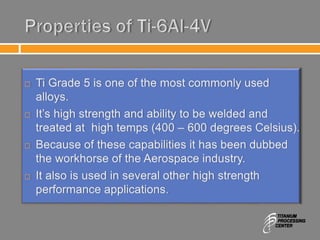 Properties of Ti-6Al-4V
 Ti Grade 5 is one of the most commonly used
alloys.
 It’s high strength and ability to be welded and
treated at high temps (400 – 600 degrees Celsius).
 Because of these capabilities it has been dubbed
the workhorse of the Aerospace industry.
 It also is used in several other high strength
performance applications.
 