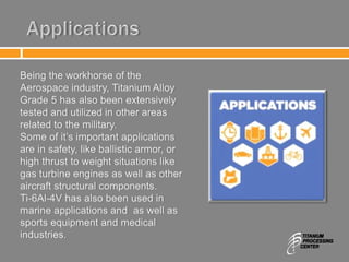 Applications
Being the workhorse of the
Aerospace industry, Titanium Alloy
Grade 5 has also been extensively
tested and utilized in other areas
related to the military.
Some of it’s important applications
are in safety, like ballistic armor, or
high thrust to weight situations like
gas turbine engines as well as other
aircraft structural components.
Ti-6Al-4V has also been used in
marine applications and as well as
sports equipment and medical
industries.
 