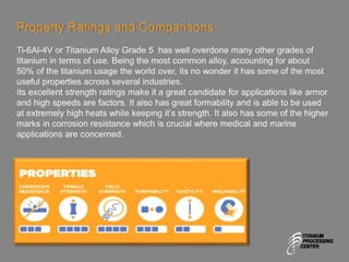 Property Ratings and Comparisons
Ti-6Al-4V or Titanium Alloy Grade 5 has well overdone many other grades of
titanium in terms of use. Being the most common alloy, accounting for about
50% of the titanium usage the world over, its no wonder it has some of the most
useful properties across several industries.
Its excellent strength ratings make it a great candidate for applications like armor
and high speeds are factors. It also has great formability and is able to be used
at extremely high heats while keeping it’s strength. It also has some of the higher
marks in corrosion resistance which is crucial where medical and marine
applications are concerned.
 