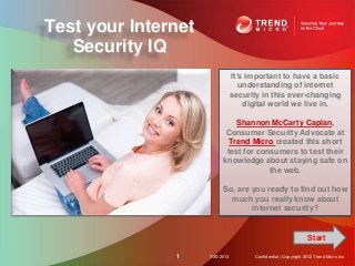 Test your Internet
Security IQ
7/30/20131 Confidential | Copyright 2012 Trend Micro Inc.
It’s important to have a basic
understanding of internet
security in this ever-changing
digital world we live in.
Shannon McCarty Caplan,
Consumer Security Advocate at
Trend Micro created this short
test for consumers to test their
knowledge about staying safe on
the web.
So, are you ready to find out how
much you really know about
internet security?
Start
 