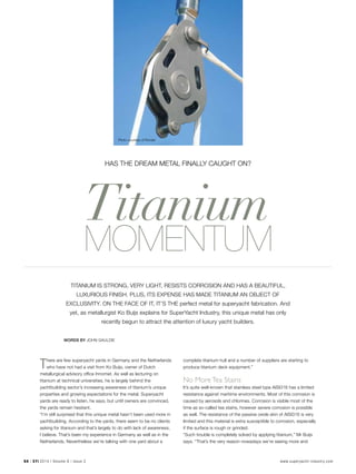 54 | SYI 2014 | Volume 9 | Issue 2 www.superyacht-industry.com
Has the Dream Metal Finally Caught On?
Titanium
 MOMENTUM
Titanium is strong, very light, resists corrosion and has a beautiful,
luxurious finish. Plus, its expense has made titanium an object of
exclusivity. On the face of it, it’s the perfect metal for superyacht fabrication. And
yet, as metallurgist Ko Buijs explains for SuperYacht Industry, this unique metal has only
recently begun to attract the attention of luxury yacht builders.
Words by John Gauldie
There are few superyacht yards in Germany and the Netherlands
who have not had a visit from Ko Buijs, owner of Dutch
metallurgical advisory office Innomet. As well as lecturing on
titanium at technical universities, he is largely behind the
yachtbuilding sector’s increasing awareness of titanium’s unique
properties and growing expectations for the metal. Superyacht
yards are ready to listen, he says, but until owners are convinced,
the yards remain hesitant.
“I’m still surprised that this unique metal hasn’t been used more in
yachtbuilding. According to the yards, there seem to be no clients
asking for titanium and that’s largely to do with lack of awareness,
I believe. That’s been my experience in Germany as well as in the
Netherlands. Nevertheless we’re talking with one yard about a
complete titanium hull and a number of suppliers are starting to
produce titanium deck equipment.”
No More Tea Stains
It’s quite well-known that stainless steel type AISI316 has a limited
resistance against maritime environments. Most of this corrosion is
caused by aerosols and chlorines. Corrosion is visible most of the
time as so-called tea stains, however severe corrosion is possible
as well. The resistance of the passive oxide skin of AISI316 is very
limited and this material is extra susceptible to corrosion, especially
if the surface is rough or grinded.
“Such trouble is completely solved by applying titanium,” Mr Buijs
says. “That’s the very reason nowadays we’re seeing more and
Photo courtesy of Rondal
 