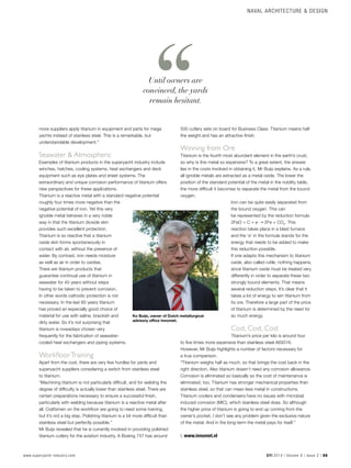 NAVAL ARCHITECTURE & DESIGN
www.superyacht-industry.com SYI 2014 | Volume 9 | Issue 2 | 55
more suppliers apply titanium in equipment and parts for mega
yachts instead of stainless steel. This is a remarkable, but
understandable development.”
Seawater & Atmospheric
Examples of titanium products in the superyacht industry include
winches, hatches, cooling systems, heat exchangers and deck
equipment such as eye plates and sheet systems. The
extraordinary and unique corrosion performance of titanium offers
new perspectives for these applications.
Titanium is a reactive metal with a standard negative potential
roughly four times more negative than the
negative potential of iron. Yet this very
ignoble metal behaves in a very noble
way in that the titanium dioxide skin
provides such excellent protection.
Titanium is so reactive that a titanium
oxide skin forms spontaneously in
contact with air, without the presence of
water. By contrast, iron needs moisture
as well as air in order to oxidise.
There are titanium products that
guarantee continual use of titanium in
seawater for 40 years without steps
having to be taken to prevent corrosion.
In other words cathodic protection is not
necessary. In the last 60 years titanium
has proved an especially good choice of
material for use with saline, brackish and
dirty water. So it’s not surprising that
titanium is nowadays chosen very
frequently for the fabrication of seawater-
cooled heat exchangers and piping systems.
Workfloor Training
Apart from the cost, there are very few hurdles for yards and
superyacht suppliers considering a switch from stainless steel
to titanium.
“Machining titanium is not particularly difficult, and for welding the
degree of difficulty is actually lower than stainless steel. There are
certain preparations necessary to ensure a successful finish,
particularly with welding because titanium is a reactive metal after
all. Craftsmen on the workfloor are going to need some training,
but it’s not a big step. Polishing titanium is a bit more difficult than
stainless steel but perfectly possible.”
Mr Buijs revealed that he is currently involved in providing polished
titanium cutlery for the aviation industry. A Boeing 747 has around
500 cutlery sets on board for Business Class. Titanium means half
the weight and has an attractive finish.
Winning from Ore  
Titanium is the fourth most abundant element in the earth’s crust,
so why is this metal so expensive? To a great extent, the answer
lies in the costs involved in obtaining it, Mr Buijs explains. As a rule,
all ignoble metals are extracted as a metal oxide. The lower the
position of the standard potential of the metal in the nobility table,
the more difficult it becomes to separate the metal from the bound
oxygen.
Iron can be quite easily separated from
the bound oxygen. This can
be represented by the reduction formula
2FeO + C + e ➝ 2Fe + CO2
. This
reaction takes place in a blast furnace
and the ‘e’ in the formula stands for the
energy that needs to be added to make
this reduction possible.
If one adapts this mechanism to titanium
oxide, also called rutile, nothing happens,
since titanium oxide must be treated very
differently in order to separate these two
strongly bound elements. That means
several reduction steps. It’s clear that it
takes a lot of energy to win titanium from
its ore. Therefore a large part of the price
of titanium is determined by the need for
so much energy.
Cost, Cost, Cost
Titanium’s price per kilo is around four
to five times more expensive than stainless steel AISI316.
However, Mr Buijs highlights a number of factors necessary for
a true comparison.
“Titanium weighs half as much, so that brings the cost back in the
right direction. Also titanium doesn’t need any corrosion allowance.
Corrosion is eliminated so basically so the cost of maintenance is
eliminated, too. Titanium has stronger mechanical properties than
stainless steel, so that can mean less metal in constructions.
Titanium coolers and condensers have no issues with microbial
induced corrosion (MIC), which stainless steel does. So although
the higher price of titanium is going to end up coming from the
owner’s pocket, I don’t see any problem given the exclusive nature
of the metal. And in the long-term the metal pays for itself.”
i. www.innomet.nl
Ko Buijs, owner of Dutch metallurgical
advisory office Innomet.
Until owners are
convinced, the yards
remain hesitant.
 