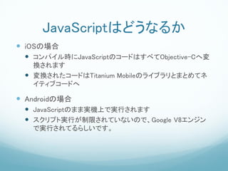 JavaScriptϤɤʤ뤫
? iOSΈ
 ? ѥrJavaScriptΥ`ɤϤ٤Objective-C؉
   Qޤ
 ? Q줿`ɤTitanium MobileΥ饤֥ȤޤȤƥ
   ƥ֥`ɤ

? AndroidΈ
 ? JavaScriptΤޤތgCϤǌgФޤ
 ? ץȌgФޤƤʤΤǡGoogle V8󥸥
   ǌgФƤ餷Ǥ
 