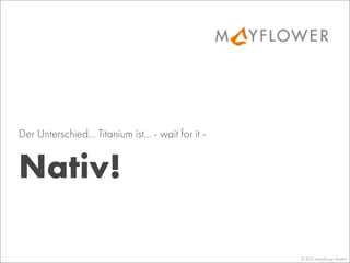 © 2013 Mayﬂower GmbH
Nativ!
Der Unterschied... Titanium ist... - wait for it -
 