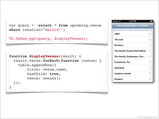 © 2013 Mayﬂower GmbH
var query = 'select * from upcoming.venue
where location="berlin"';
Ti.Yahoo.yql(query, displayVenues);
function displayVenues(result) {
result.venue.forEach(function (venue) {
table.appendRow({
title: venue.name,
hasChild: true,
venue: venue});
});
}
 