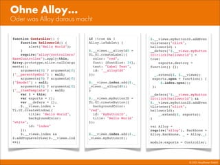 © 2013 Mayﬂower GmbH
Oder was Alloy daraus macht
Ohne Alloy...
if (true && !
Alloy.isTablet) {
$.__views.__alloyId0 =
Ti.UI.createLabel({
color: "red",
font: {fontSize: 24},
text: "Label Text",
id: "__alloyId0"
});
$.__views.index.add($._
_views.__alloyId0);
}
$.__views.myButtonID =
Ti.UI.createButton({
backgroundColor:
"red",
id: "myButtonID",
title: "Hello World"
});
$.__views.index.add($._
_views.myButtonID);
function Controller() {
function helloworld() {
alert("Hello World");
}
require("alloy/controllers/
BaseController").apply(this,
Array.prototype.slice.call(argu
ments));
arguments[0] ? arguments[0]
["__parentSymbol"] : null;
arguments[0] ? arguments[0]
["$model"] : null;
arguments[0] ? arguments[0]
["__itemTemplate"] : null;
var $ = this;
var exports = {};
var __defers = {};
$.__views.index =
Ti.UI.createWindow({
title: "Hello World",
backgroundColor:
"white",
id: "index"
});
$.__views.index &&
$.addTopLevelView($.__views.ind
ex);
$.__views.myButtonID.addEven
tListener("click",
helloworld) :
__defers["$.__views.myButton
ID!click!helloworld"] =
true;
exports.destroy =
function() {};
_.extend($, $.__views);
exports.open = function() {
$.index.open();
};
__defers["$.__views.myButton
ID!click!helloworld"] &&
$.__views.myButtonID.addEven
tListener("click",
helloworld);
_.extend($, exports);
}
var Alloy =
require("alloy"), Backbone =
Alloy.Backbone, _ = Alloy._;
module.exports = Controller;
 