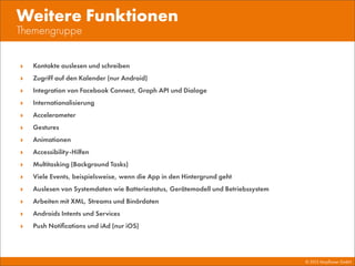 © 2013 Mayﬂower GmbH
Themengruppe
Weitere Funktionen
‣ Kontakte auslesen und schreiben
‣ Zugriff auf den Kalender (nur Android)
‣ Integration von Facebook Connect, Graph API und Dialoge
‣ Internationalisierung
‣ Accelerometer
‣ Gestures
‣ Animationen
‣ Accessibility-Hilfen
‣ Multitasking (Background Tasks)
‣ Viele Events, beispielsweise, wenn die App in den Hintergrund geht
‣ Auslesen von Systemdaten wie Batteriestatus, Gerätemodell und Betriebssystem
‣ Arbeiten mit XML, Streams und Binärdaten
‣ Androids Intents und Services
‣ Push Notiﬁcations und iAd (nur iOS)
 