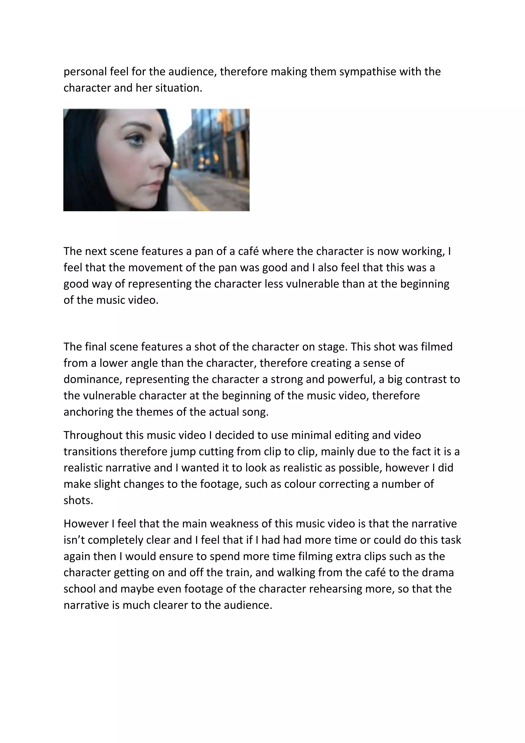 personal feel for the audience, therefore making them sympathise with the
character and her situation.
The next scene features a pan of a café where the character is now working, I
feel that the movement of the pan was good and I also feel that this was a
good way of representing the character less vulnerable than at the beginning
of the music video.
The final scene features a shot of the character on stage. This shot was filmed
from a lower angle than the character, therefore creating a sense of
dominance, representing the character a strong and powerful, a big contrast to
the vulnerable character at the beginning of the music video, therefore
anchoring the themes of the actual song.
Throughout this music video I decided to use minimal editing and video
transitions therefore jump cutting from clip to clip, mainly due to the fact it is a
realistic narrative and I wanted it to look as realistic as possible, however I did
make slight changes to the footage, such as colour correcting a number of
shots.
However I feel that the main weakness of this music video is that the narrative
isn’t completely clear and I feel that if I had had more time or could do this task
again then I would ensure to spend more time filming extra clips such as the
character getting on and off the train, and walking from the café to the drama
school and maybe even footage of the character rehearsing more, so that the
narrative is much clearer to the audience.
 