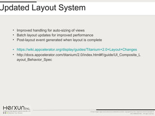 Updated Layout System

   • Improved handling for auto-sizing of views
   • Batch layout updates for improved performance
   • Post-layout event generated when layout is complete

   • https://wiki.appcelerator.org/display/guides/Titanium+2.0+Layout+Changes
   • http://docs.appcelerator.com/titanium/2.0/index.html#!/guide/UI_Composite_L
     ayout_Behavior_Spec




                                                 Certain images, logos and products are trademarks of and/or copyrighted by their respective owners.Copyright ©
                                                                                                                       2012 HERXUN INC. - All rights reserved.
 
