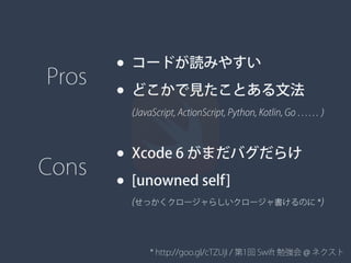 * http://goo.gl/cTZUjI / 第1回 Swift 勉強会 @ ネクスト
• コードが読みやすい
• どこかで見たことある文法
Pros
(JavaScript, ActionScript, Python, Kotlin, Go …… )
• Xcode 6 がまだバグだらけ
• [unowned self]
Cons
(せっかくクロージャらしいクロージャ書けるのに *)
 