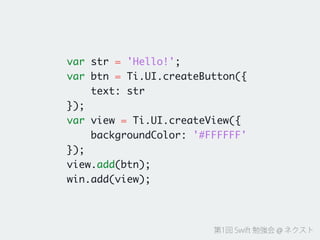 第1回 Swift 勉強会 @ ネクスト
var str = 'Hello!';	
var btn = Ti.UI.createButton({	
text: str	
});	
var view = Ti.UI.createView({	
backgroundColor: '#FFFFFF'	
});	
view.add(btn);	
win.add(view);
 