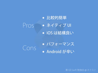 第1回 Swift 勉強会 @ ネクスト
• 比較的簡単
• ネイティブ UI
• iOS は結構良い
• パフォーマンス
• Android が辛い
Pros
Cons
 