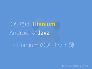 第1回 Swift 勉強会 @ ネクスト
iOS だけ Titanium
Android は Java
→ Titanium のメリット薄
 