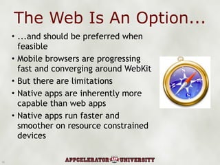 The Web Is An Option... ...and should be preferred when feasible Mobile browsers are progressing fast and converging around WebKit But there are limitations Native apps are inherently more capable than web apps Native apps run faster and smoother on resource constrained devices 