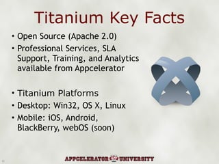 Titanium Key Facts Open Source (Apache 2.0) Professional Services, SLA Support, Training, and Analytics available from Appcelerator Titanium Platforms Desktop: Win32, OS X, Linux Mobile: iOS, Android, BlackBerry, webOS (soon) 