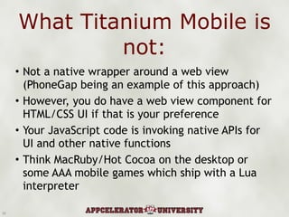 What Titanium Mobile is not: Not a native wrapper around a web view (PhoneGap being an example of this approach) However, you do have a web view component for HTML/CSS UI if that is your preference Your JavaScript code is invoking native APIs for UI and other native functions Think MacRuby/Hot Cocoa on the desktop or some AAA mobile games which ship with a Lua interpreter 