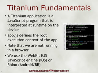 Titanium Fundamentals A Titanium application is a JavaScript program that is interpreted at runtime on the device app.js defines the root execution context of the app Note that we are not running in a browser  We use the WebKit KJS JavaScript engine (iOS) or Rhino (Android/BB) 