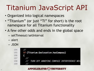 Titanium JavaScript API Organized into logical namespaces “ Titanium” (or just “Ti” for short) is the root namespace for all Titanium functionality A few other odds and ends in the global space setTimeout/setInterval alert JSON 