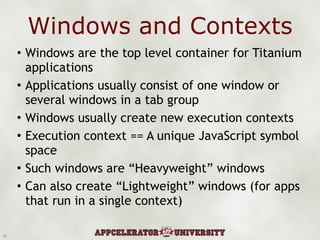 Windows and Contexts Windows are the top level container for Titanium applications Applications usually consist of one window or several windows in a tab group Windows usually create new execution contexts Execution context == A unique JavaScript symbol space Such windows are “Heavyweight” windows Can also create “Lightweight” windows (for apps that run in a single context) 3 