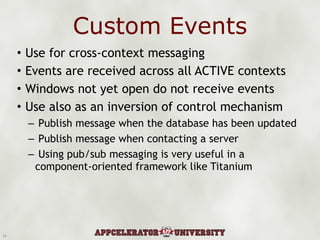 Custom Events Use for cross-context messaging Events are received across all ACTIVE contexts Windows not yet open do not receive events Use also as an inversion of control mechanism Publish message when the database has been updated Publish message when contacting a server Using pub/sub messaging is very useful in a component-oriented framework like Titanium 