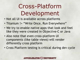 Cross-Platform Development Not all UI is available across platforms Titanium != “Write Once, Run Everywhere” We try to enable native apps that look and feel like they were created in Objective-C or Java Also note that even cross-platform UI components (like table views) will render differently cross platform Cross Platform testing is critical during dev cycle 