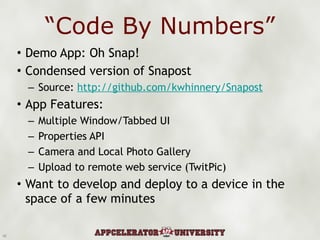 “ Code By Numbers” Demo App: Oh Snap! Condensed version of Snapost Source:  http://github.com/kwhinnery/Snapost App Features: Multiple Window/Tabbed UI Properties API Camera and Local Photo Gallery Upload to remote web service (TwitPic) Want to develop and deploy to a device in the space of a few minutes 