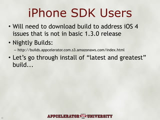 iPhone SDK Users Will need to download build to address iOS 4 issues that is not in basic 1.3.0 release Nightly Builds: http://builds.appcelerator.com.s3.amazonaws.com/index.html Let’s go through install of “latest and greatest” build... 