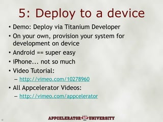 5: Deploy to a device Demo: Deploy via Titanium Developer On your own, provision your system for development on device Android == super easy iPhone... not so much Video Tutorial: http://vimeo.com/10278960 All Appcelerator Videos: http://vimeo.com/appcelerator 