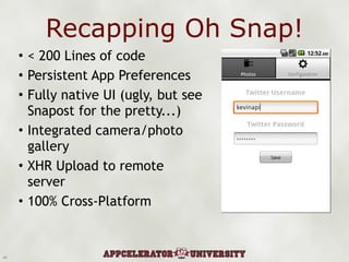 Recapping Oh Snap! < 200 Lines of code Persistent App Preferences Fully native UI (ugly, but see Snapost for the pretty...) Integrated camera/photo gallery XHR Upload to remote server 100% Cross-Platform 