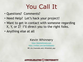 You Call It Questions?  Comments? Need Help?  Let’s hack your project! Want to get in contact with someone regarding X, Y, or Z?  I’ll direct you to the right folks. Anything else at all Kevin Whinnery http://kevinwhinnery.com http://twitter.com/kevinwhinnery IRC (irc.freenode.net): #titanium_app 