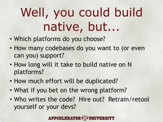 Well, you could build native, but... Which platforms do you choose? How many codebases do you want to (or even can you) support? How long will it take to build native on N platforms? How much effort will be duplicated? What if you bet on the wrong platform? Who writes the code?  Hire out?  Retrain/retool yourself or your devs? 