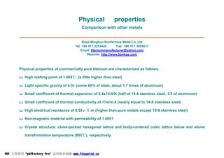 Physical properties
Comparison with other metals
Baoji Mingkun Nonferrous Metal Co.,Ltd
Tel: +86 917 3253429 Fax: +86 917 3905677
Email: titaniummanufacturer@yahoo.com
Website: http://www.bjmkgs.com
Physical properties of commercially pure titanium are characterized as follows.
u High melting point of 1.668℃ (a little higher than steel)
u Light specific gravity of 4.51 (some 60% of steel, about 1.7 times of aluminum)
u Small coefficient of thermal expansion of 8.4x10-6/K (half of 18-8 stainless steel, 1/3 of aluminum)
u Small coefficient of thermal conductivity of 17w/m.k (nearly equal to 18-8 stainless steel)
u High electrical resistance of 0.55μΩ.m (higher than pure metals except 18-8 stainless steel)
u Non-magnetic material with permeability of 1.0001
u Crystal structure: close-packed hexagonal lattice and body-centered cubic lattice below and above
transformation temperature (885℃), respectively.
PDF 文件使用 "pdfFactory Pro" 试用版本创建 www.fineprint.cn
 