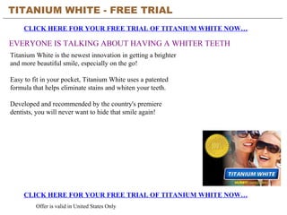 TITANIUM WHITE - FREE TRIAL   CLICK HERE FOR YOUR FREE TRIAL OF TITANIUM WHITE NOW… CLICK HERE FOR YOUR FREE TRIAL OF TITANIUM WHITE NOW… Offer is valid in United States Only EVERYONE IS TALKING ABOUT HAVING A WHITER TEETH Titanium White is the newest innovation in getting a brighter and more beautiful smile, especially on the go!  Easy to fit in your pocket, Titanium White uses a patented formula that helps eliminate stains and whiten your teeth.  Developed and recommended by the country's premiere dentists, you will never want to hide that smile again!  