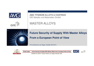 AMG TITANIUM ALLOYS & COATINGS
GfE Metalle und Materialien GmbH

MASTER ALLOYS
Future Security of Supply With Master Alloys
From a European Point of View
ITA conference Las Vegas, October 9th 2013

Guido Loeber

Future Security of Supply With Master Alloys From a European Point of View
October 6-9, 2013 • Caesars Palace, Las Vegas, Nevada, USA

 