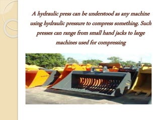 A hydraulic press can be understood as any machine
using hydraulic pressure to compress something. Such
presses can range from small hand jacks to large
machines used for compressing
 